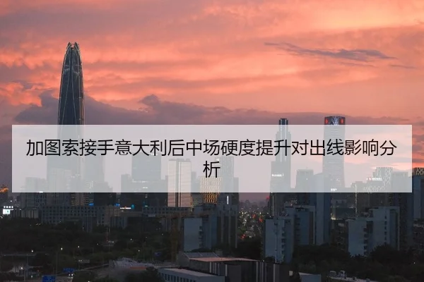 加图索接手意大利后中场硬度提升对出线影响分析
